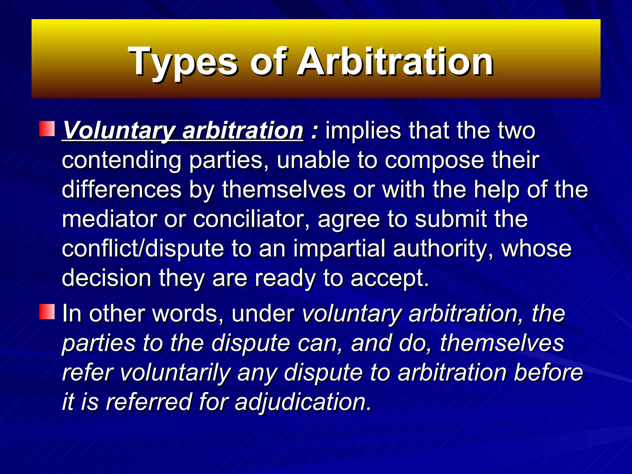 Types of Arbitration   Voluntary arbitration   :  implies   that the two contending parties, unable to compose their differences by themselves or with the help of the mediator or conciliator, agree to submit the conflict/dispute to an impartial authority, whose decision they are ready to accept.  In other words, under  voluntary arbitration, the parties to the dispute can, and do, themselves refer voluntarily any dispute to arbitration before it is referred for adjudication.   