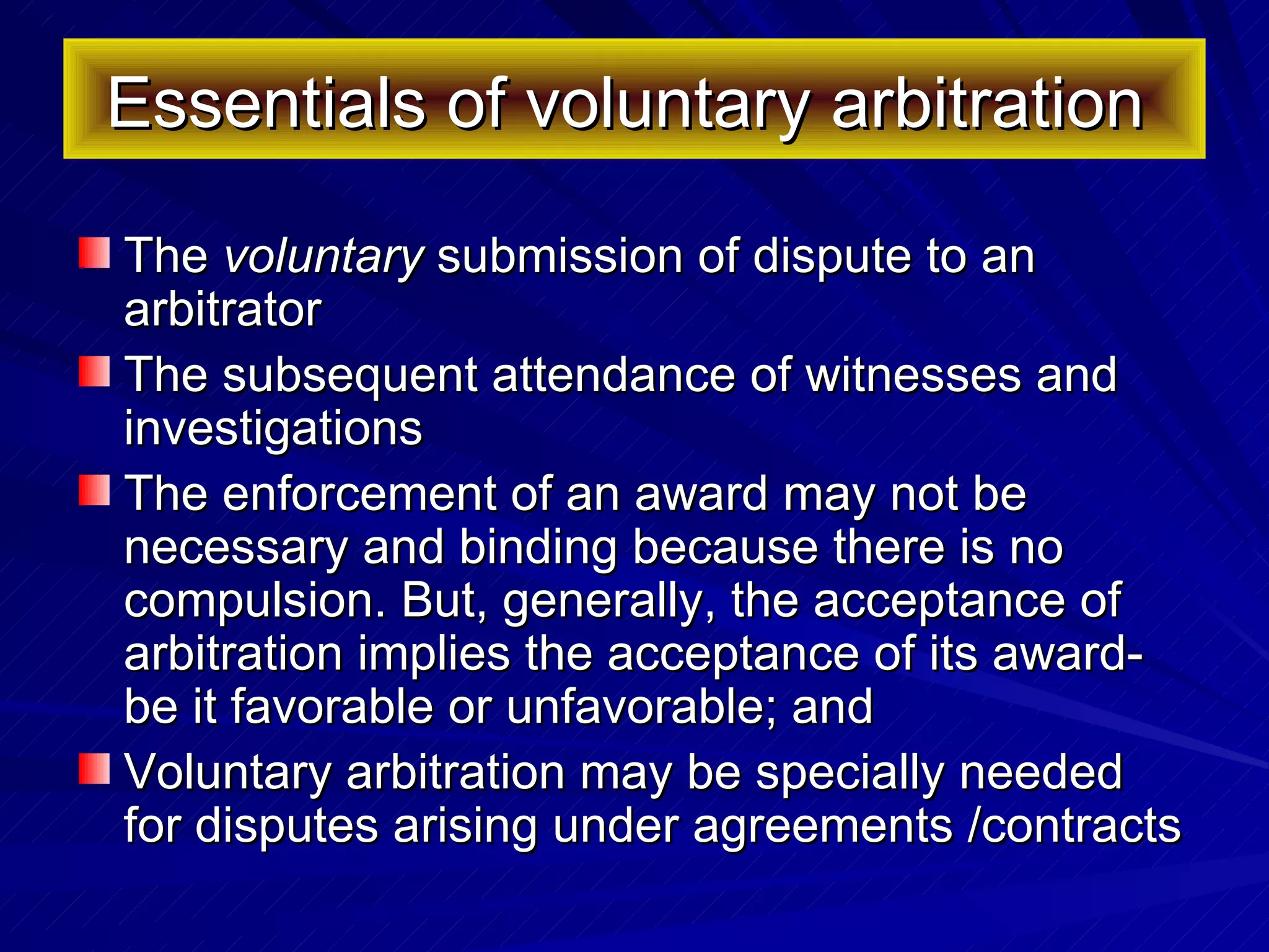 Essentials of voluntary arbitration  The  voluntary  submission of dispute to an arbitrator The subsequent attendance of witnesses and investigations The enforcement of an award may not be necessary and binding because there is no compulsion. But, generally, the acceptance of arbitration implies the acceptance of its award-be it favorable or unfavorable; and  Voluntary arbitration may be specially needed for disputes arising under agreements /contracts 