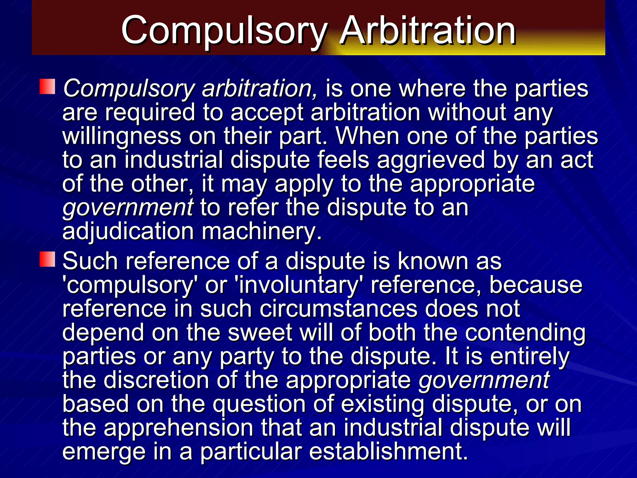Compulsory Arbitration Compulsory arbitration,  is one where the parties are required to accept arbitration without any willingness on their part. When one of the parties to an industrial dispute feels aggrieved by an act of the other, it may apply to the appropriate  government  to refer the dispute to an adjudication machinery.  Such reference of a dispute is known as 'compulsory' or 'involuntary' reference, because reference in such circumstances does not depend on the sweet will of both the contending parties or any party to the dispute. It is entirely the discretion of the appropriate  government  based on the question of existing dispute, or on the apprehension that an industrial dispute will emerge in a particular establishment.  