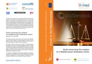 Study concerning the creation
of a Mediterranean Arbitration Centre
Study Nº 18 / July 2010
This study has been carried out in the frame of the ASCAME
project for the creation of a Mediterranean Arbitration Centre,
which has been developed by the Chamber of Commerce of
Barcelona within the “Invest In Med” programme.
The project “Study concerning the creation of a Mediterranean
Arbitration Centre” aims at providing reliable information regarding
the present situation of national arbitration centres in all the
countries that are members of ASCAME and at looking into possible
gaps or missing services-in each country- which need to be
addressed and which can potentially be provided by a Regional
Mediterranean Arbitration Centre.
The project is managed by the Barcelona Chamber of Commerce
on behalf of the ASCAME and the others MedAlliance Members
with the collaboration of the Arbitration Commission of the
ASCAME (Presided by the CCI Beirut and Mount-Lebanon).
www.invest-in-med.eu
Study concerning the creation
of a Mediterranean Arbitration CentreInvestintheMediterranean
Study Nº 18 / July 2010
The Invest In Med programme aims at developing sustainable trade relationships,
investments and enterprise partnership between the two rims of the
Mediterranean. Funded at 75% by the European Union over the 2008-2011
period, it is implemented by the MedAlliance consortium, which associates
economic development organizations (ANIMA, leader of the programme), CCIs
(ASCAME, EUROCHAMBRES), and business federations (BUSINESSMED). The
members of these networks, as well as their special partners (UNIDO, GTZ,
EPA Euroméditerranée, World Bank, etc.), gather a thousand of economic actors
– mobilized through pilot initiatives centered on key Mediterranean promising
niches. Each year, a hundred operations associate the 27 countries of the
European Union and 9 Mediterranean partner countries: Algeria, Egypt, Israel,
Jordan, Lebanon, Morocco, Palestine, Syria and Tunisia.
StudyconcerningthecreationofaMediterraneanArbitrationCentreNº18
 
