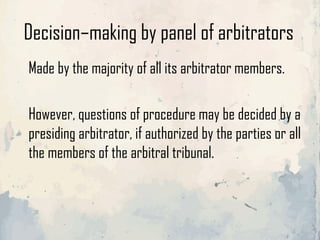 Decision–making by panel of arbitrators
Made by the majority of all its arbitrator members.
However, questions of procedure may be decided by a
presiding arbitrator, if authorized by the parties or all
the members of the arbitral tribunal.
 