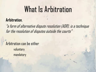 What Is Arbitration
Arbitration,
“a form of alternative dispute resolution (ADR), is a technique
for the resolution of disputes outside the courts”
Arbitration can be either
voluntary
mandatory
 