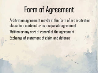 Form of Agreement
Arbitration agreement maybe in the form of art arbitration
clause in a contract or as a separate agreement
Written or any sort of record of the agreement
Exchange of statement of claim and defense
 