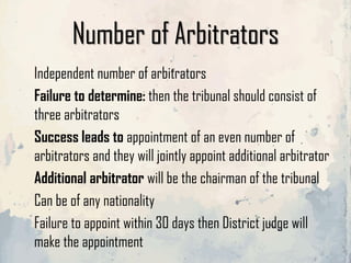 Number of Arbitrators
Independent number of arbitrators
Failure to determine: then the tribunal should consist of
three arbitrators
Success leads to appointment of an even number of
arbitrators and they will jointly appoint additional arbitrator
Additional arbitrator will be the chairman of the tribunal
Can be of any nationality
Failure to appoint within 30 days then District judge will
make the appointment
 