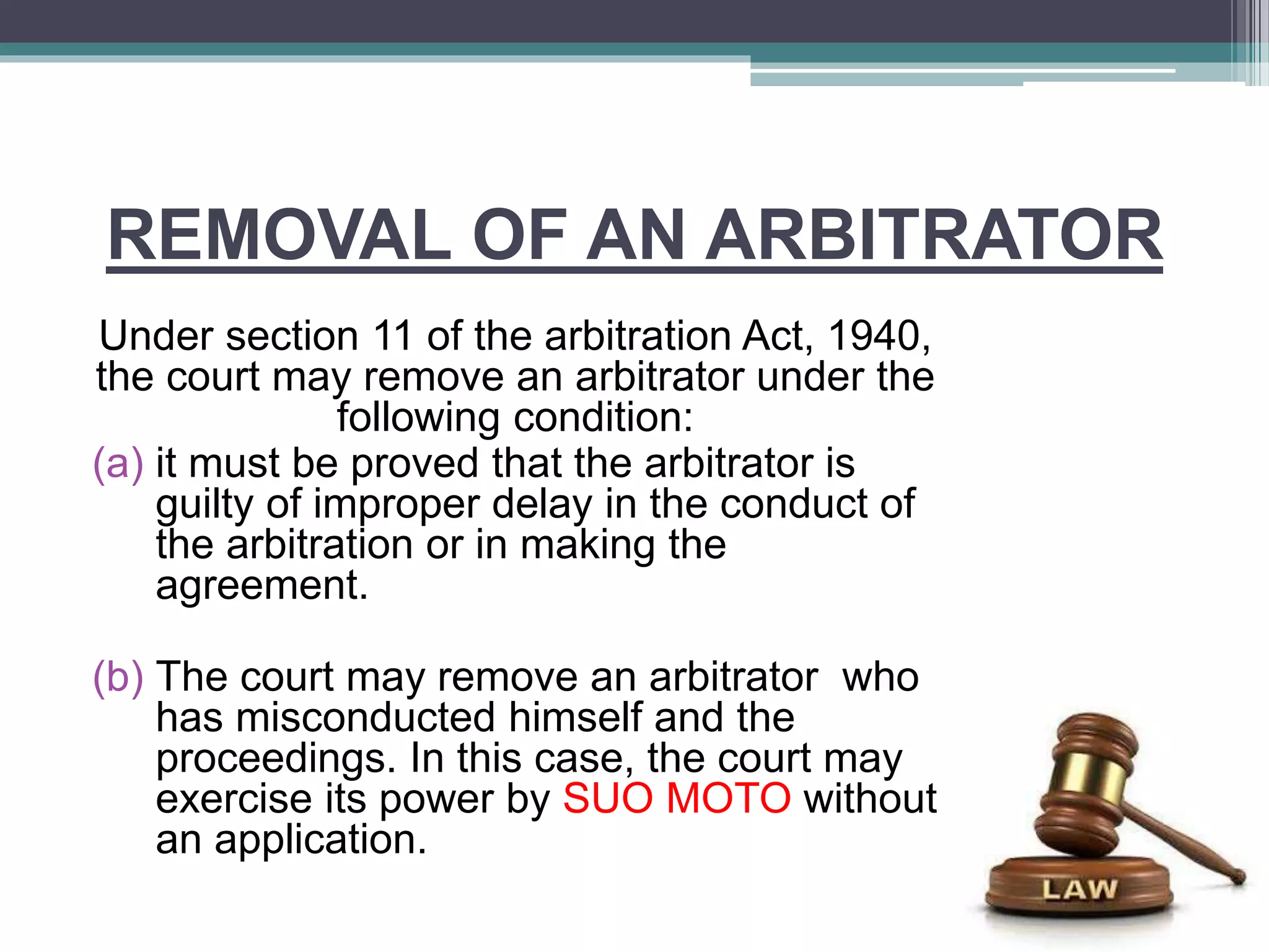 REMOVAL OF AN ARBITRATOR
Under section 11 of the arbitration Act, 1940,
the court may remove an arbitrator under the
following condition:
(a) it must be proved that the arbitrator is
guilty of improper delay in the conduct of
the arbitration or in making the
agreement.
(b) The court may remove an arbitrator who
has misconducted himself and the
proceedings. In this case, the court may
exercise its power by SUO MOTO without
an application.
 