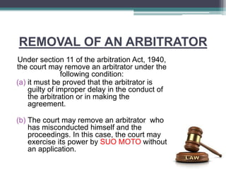 REMOVAL OF AN ARBITRATOR
Under section 11 of the arbitration Act, 1940,
the court may remove an arbitrator under the
following condition:
(a) it must be proved that the arbitrator is
guilty of improper delay in the conduct of
the arbitration or in making the
agreement.
(b) The court may remove an arbitrator who
has misconducted himself and the
proceedings. In this case, the court may
exercise its power by SUO MOTO without
an application.
 