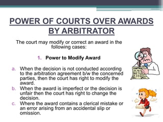 POWER OF COURTS OVER AWARDS
BY ARBITRATOR
The court may modify or correct an award in the
following cases:
1. Power to Modify Award
a. When the decision is not conducted according
to the arbitration agreement b/w the concerned
parties, then the court has right to modify the
award.
b. When the award is imperfect or the decision is
unfair then the court has right to change the
decision.
c. Where the award contains a clerical mistake or
an error arising from an accidental slip or
omission.
 