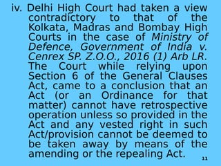 iv. Delhi High Court had taken a view
contradictory to that of the
Kolkata, Madras and Bombay High
Courts in the case of Ministry of
Defence, Government of India v.
Cenrex SP. Z.O.O., 2016 (1) Arb LR.
The Court while relying upon
Section 6 of the General Clauses
Act, came to a conclusion that an
Act (or an Ordinance for that
matter) cannot have retrospective
operation unless so provided in the
Act and any vested right in such
Act/provision cannot be deemed to
be taken away by means of the
amending or the repealing Act. 11
 