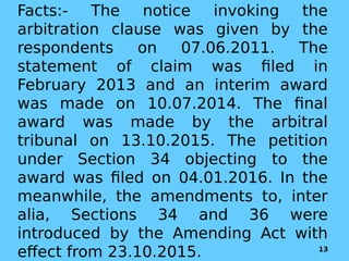 Facts:- The notice invoking the
arbitration clause was given by the
respondents on 07.06.2011. The
statement of claim was filed in
February 2013 and an interim award
was made on 10.07.2014. The final
award was made by the arbitral
tribunal on 13.10.2015. The petition
under Section 34 objecting to the
award was filed on 04.01.2016. In the
meanwhile, the amendments to, inter
alia, Sections 34 and 36 were
introduced by the Amending Act with
effect from 23.10.2015. 13
 