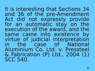 It is interesting that Sections 34
and 36 of the pre-Amendment
Act did not expressly provide
for an automatic stay on the
execution of the award, and the
same came into existence by
virtue of judicial interpretation
in the case of National
Aluminium Co. Ltd. v. Pressteel
& Fabrication (P) Ltd., 2004 (1)
SCC 540.
21
 