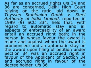 As far as an accrued rights u/s 34 and
36 are concerned, Delhi High Court
relying on the ratio laid down in
Thyssen Stahlunion Gmbh v. Steel
Authority of India Limited, reported in
1999 (9) SCC 334, held that, with
regard to automatic stay and all
aspects of enforceability of an award
entail an accrued right both; in the
person in whose favour the award is
made and against whom the award is
pronounced; and an automatic stay on
the award upon filing of petition under
Section 34 was an accrued right in
favour of the Applicant of Section 34
and accrued right in favour of the
decree holder u/s 36. 23
 