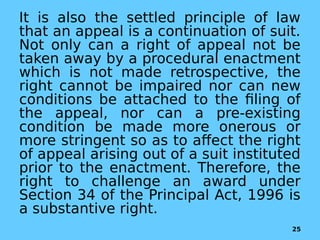 It is also the settled principle of law
that an appeal is a continuation of suit.
Not only can a right of appeal not be
taken away by a procedural enactment
which is not made retrospective, the
right cannot be impaired nor can new
conditions be attached to the filing of
the appeal, nor can a pre-existing
condition be made more onerous or
more stringent so as to affect the right
of appeal arising out of a suit instituted
prior to the enactment. Therefore, the
right to challenge an award under
Section 34 of the Principal Act, 1996 is
a substantive right.
25
 