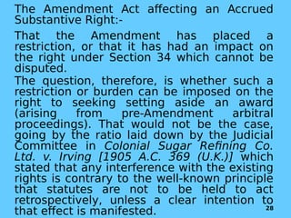 The Amendment Act affecting an Accrued
Substantive Right:-
That the Amendment has placed a
restriction, or that it has had an impact on
the right under Section 34 which cannot be
disputed.
The question, therefore, is whether such a
restriction or burden can be imposed on the
right to seeking setting aside an award
(arising from pre-Amendment arbitral
proceedings). That would not be the case,
going by the ratio laid down by the Judicial
Committee in Colonial Sugar Refining Co.
Ltd. v. Irving [1905 A.C. 369 (U.K.)] which
stated that any interference with the existing
rights is contrary to the well-known principle
that statutes are not to be held to act
retrospectively, unless a clear intention to
that effect is manifested. 28
 