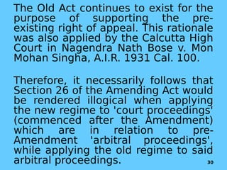 The Old Act continues to exist for the
purpose of supporting the pre-
existing right of appeal. This rationale
was also applied by the Calcutta High
Court in Nagendra Nath Bose v. Mon
Mohan Singha, A.I.R. 1931 Cal. 100.
Therefore, it necessarily follows that
Section 26 of the Amending Act would
be rendered illogical when applying
the new regime to 'court proceedings'
(commenced after the Amendment)
which are in relation to pre-
Amendment 'arbitral proceedings',
while applying the old regime to said
arbitral proceedings. 30
 