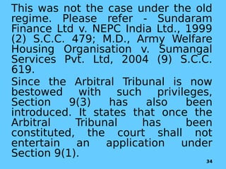 This was not the case under the old
regime. Please refer - Sundaram
Finance Ltd v. NEPC India Ltd., 1999
(2) S.C.C. 479; M.D., Army Welfare
Housing Organisation v. Sumangal
Services Pvt. Ltd, 2004 (9) S.C.C.
619.
Since the Arbitral Tribunal is now
bestowed with such privileges,
Section 9(3) has also been
introduced. It states that once the
Arbitral Tribunal has been
constituted, the court shall not
entertain an application under
Section 9(1).
34
 