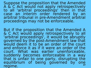 Suppose the proposition that the Amended
A & C Act would not apply retrospectively
to all 'arbitral proceedings' then in that
case an interim order rendered by an
arbitral tribunal in pre-Amendment arbitral
proceedings may not be enforceable.
But if the proposition that the Amended A
& C Act would apply retrospectively to all
'arbitral proceedings', it would be abruptly
governed by the post-Amendment law that
would deem it to be an order of the court
and enforce it as if it were an order of the
court. What was earlier unenforceable,
suddenly becomes enforceable in a way
that is unfair to one party, disrupting the
equilibrium of being governed by one
regime. 37
 