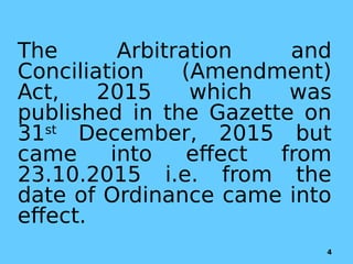 The Arbitration and
Conciliation (Amendment)
Act, 2015 which was
published in the Gazette on
31st
December, 2015 but
came into effect from
23.10.2015 i.e. from the
date of Ordinance came into
effect.
4
 