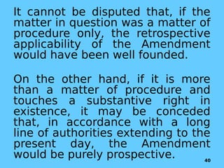 It cannot be disputed that, if the
matter in question was a matter of
procedure only, the retrospective
applicability of the Amendment
would have been well founded.
On the other hand, if it is more
than a matter of procedure and
touches a substantive right in
existence, it may be conceded
that, in accordance with a long
line of authorities extending to the
present day, the Amendment
would be purely prospective. 40
 