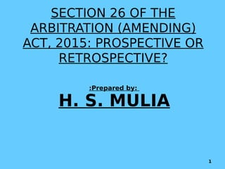 SECTION 26 OF THE
ARBITRATION (AMENDING)
ACT, 2015: PROSPECTIVE OR
RETROSPECTIVE?
:Prepared by:
H. S. MULIA
1
 