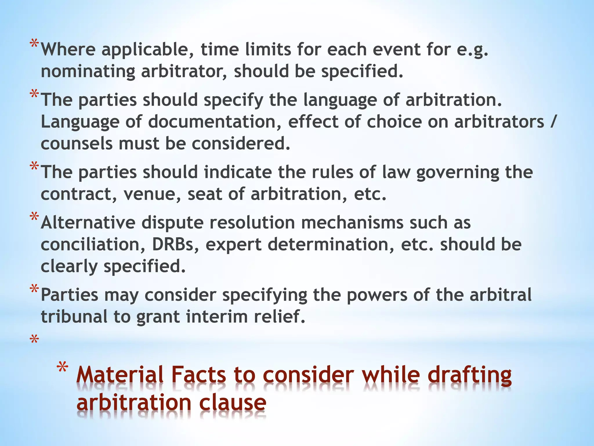 * Material Facts to consider while drafting
arbitration clause
*Where applicable, time limits for each event for e.g.
nominating arbitrator, should be specified.
*The parties should specify the language of arbitration.
Language of documentation, effect of choice on arbitrators /
counsels must be considered.
*The parties should indicate the rules of law governing the
contract, venue, seat of arbitration, etc.
*Alternative dispute resolution mechanisms such as
conciliation, DRBs, expert determination, etc. should be
clearly specified.
*Parties may consider specifying the powers of the arbitral
tribunal to grant interim relief.
*
 