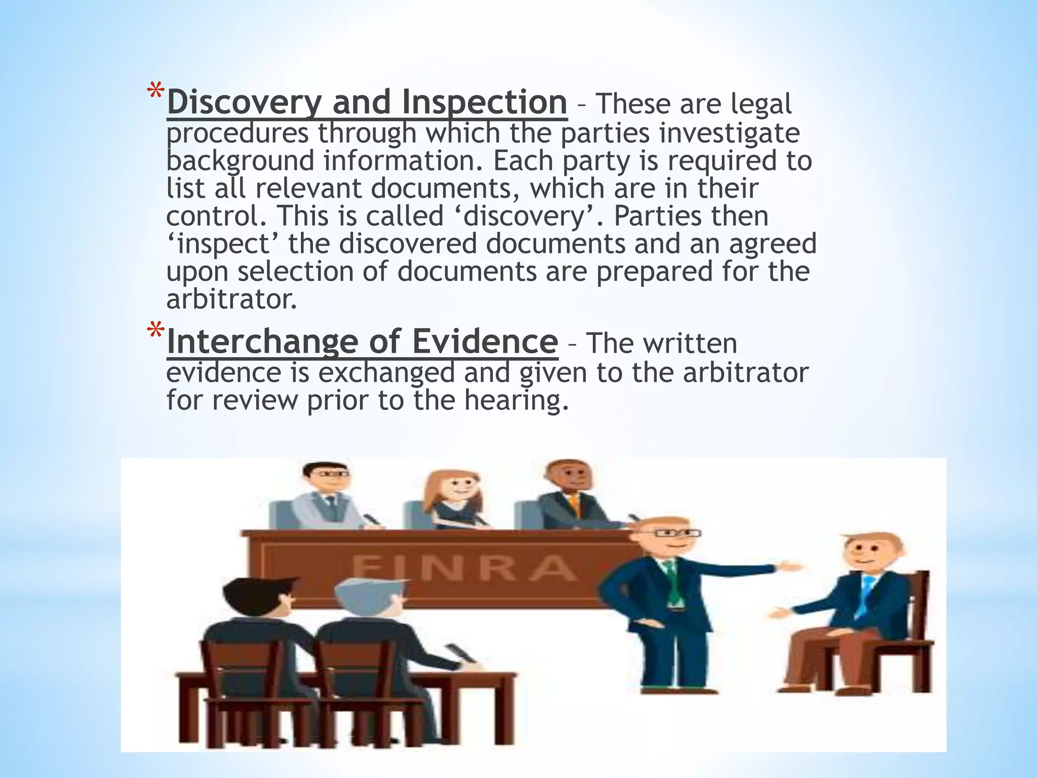 *Discovery and Inspection – These are legal
procedures through which the parties investigate
background information. Each party is required to
list all relevant documents, which are in their
control. This is called ‘discovery’. Parties then
‘inspect’ the discovered documents and an agreed
upon selection of documents are prepared for the
arbitrator.
*Interchange of Evidence – The written
evidence is exchanged and given to the arbitrator
for review prior to the hearing.
 