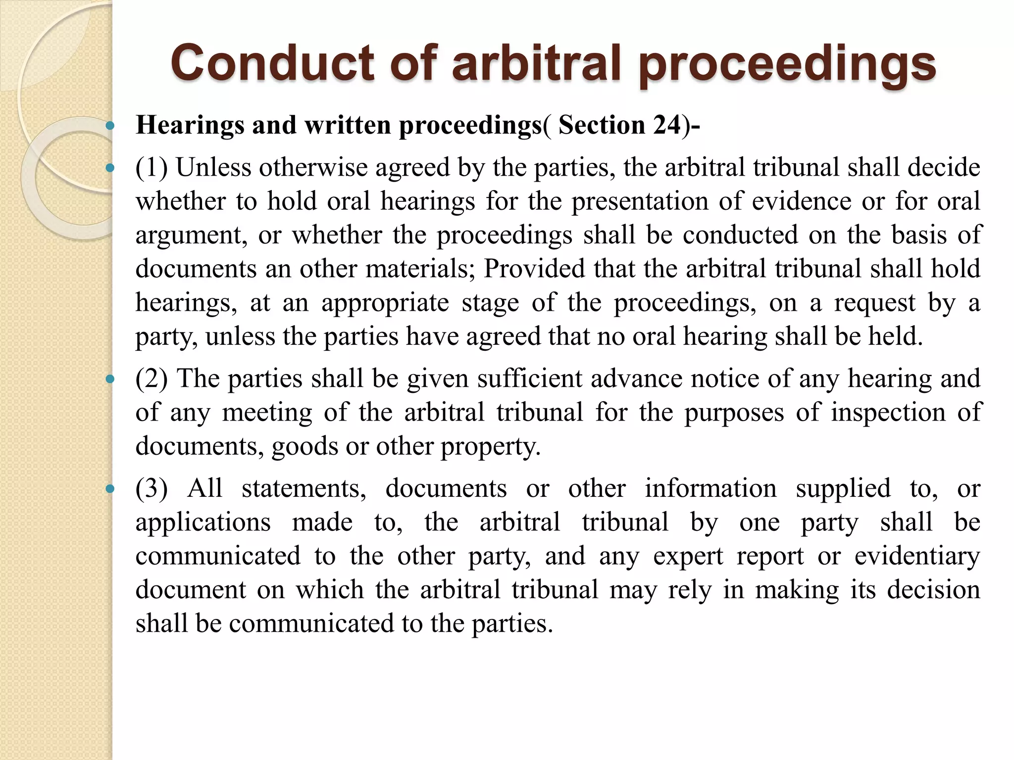 Conduct of arbitral proceedings
 Hearings and written proceedings( Section 24)-
 (1) Unless otherwise agreed by the parties, the arbitral tribunal shall decide
whether to hold oral hearings for the presentation of evidence or for oral
argument, or whether the proceedings shall be conducted on the basis of
documents an other materials; Provided that the arbitral tribunal shall hold
hearings, at an appropriate stage of the proceedings, on a request by a
party, unless the parties have agreed that no oral hearing shall be held.
 (2) The parties shall be given sufficient advance notice of any hearing and
of any meeting of the arbitral tribunal for the purposes of inspection of
documents, goods or other property.
 (3) All statements, documents or other information supplied to, or
applications made to, the arbitral tribunal by one party shall be
communicated to the other party, and any expert report or evidentiary
document on which the arbitral tribunal may rely in making its decision
shall be communicated to the parties.
 