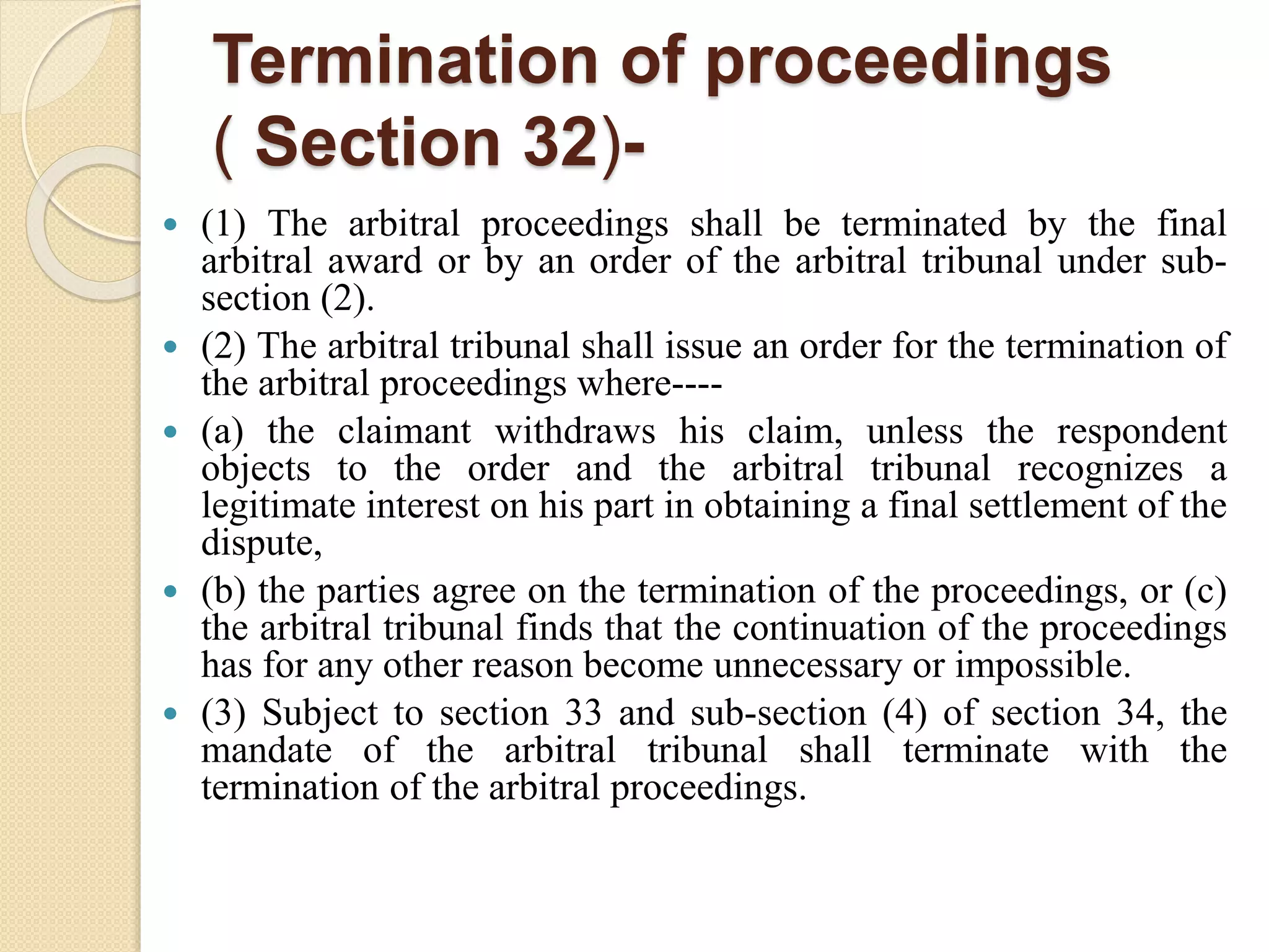 Termination of proceedings
( Section 32)-
 (1) The arbitral proceedings shall be terminated by the final
arbitral award or by an order of the arbitral tribunal under sub-
section (2).
 (2) The arbitral tribunal shall issue an order for the termination of
the arbitral proceedings where----
 (a) the claimant withdraws his claim, unless the respondent
objects to the order and the arbitral tribunal recognizes a
legitimate interest on his part in obtaining a final settlement of the
dispute,
 (b) the parties agree on the termination of the proceedings, or (c)
the arbitral tribunal finds that the continuation of the proceedings
has for any other reason become unnecessary or impossible.
 (3) Subject to section 33 and sub-section (4) of section 34, the
mandate of the arbitral tribunal shall terminate with the
termination of the arbitral proceedings.
 