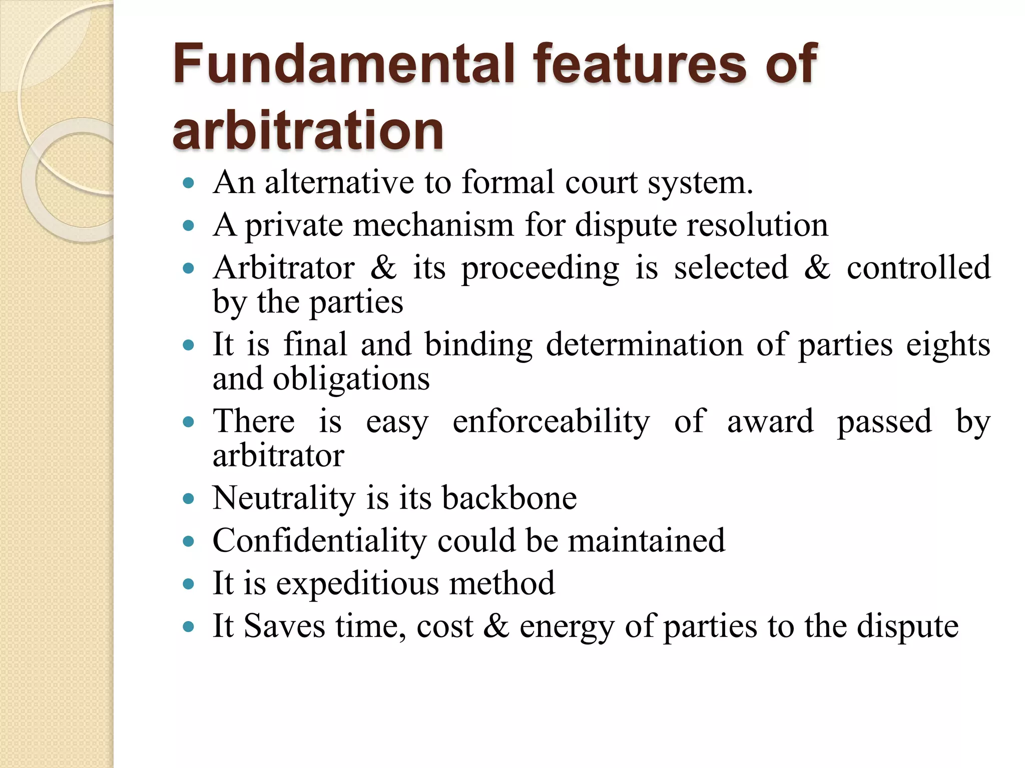 Fundamental features of
arbitration
 An alternative to formal court system.
 A private mechanism for dispute resolution
 Arbitrator & its proceeding is selected & controlled
by the parties
 It is final and binding determination of parties eights
and obligations
 There is easy enforceability of award passed by
arbitrator
 Neutrality is its backbone
 Confidentiality could be maintained
 It is expeditious method
 It Saves time, cost & energy of parties to the dispute
 