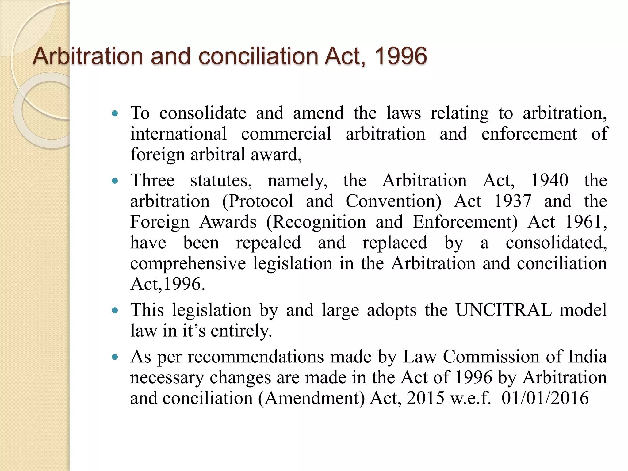 Arbitration and conciliation Act, 1996
 To consolidate and amend the laws relating to arbitration,
international commercial arbitration and enforcement of
foreign arbitral award,
 Three statutes, namely, the Arbitration Act, 1940 the
arbitration (Protocol and Convention) Act 1937 and the
Foreign Awards (Recognition and Enforcement) Act 1961,
have been repealed and replaced by a consolidated,
comprehensive legislation in the Arbitration and conciliation
Act,1996.
 This legislation by and large adopts the UNCITRAL model
law in it’s entirely.
 As per recommendations made by Law Commission of India
necessary changes are made in the Act of 1996 by Arbitration
and conciliation (Amendment) Act, 2015 w.e.f. 01/01/2016
 