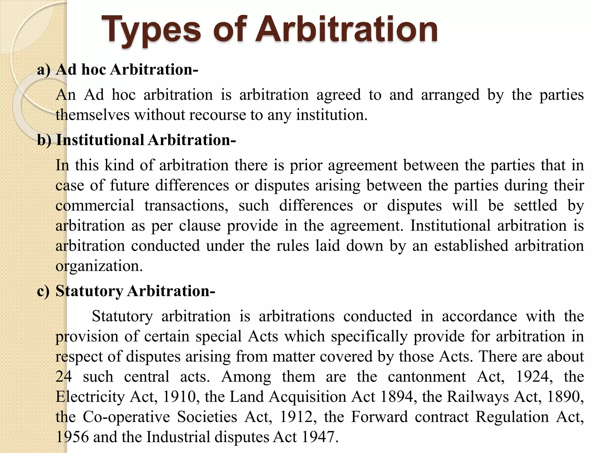Types of Arbitration
a) Ad hoc Arbitration-
An Ad hoc arbitration is arbitration agreed to and arranged by the parties
themselves without recourse to any institution.
b) Institutional Arbitration-
In this kind of arbitration there is prior agreement between the parties that in
case of future differences or disputes arising between the parties during their
commercial transactions, such differences or disputes will be settled by
arbitration as per clause provide in the agreement. Institutional arbitration is
arbitration conducted under the rules laid down by an established arbitration
organization.
c) Statutory Arbitration-
Statutory arbitration is arbitrations conducted in accordance with the
provision of certain special Acts which specifically provide for arbitration in
respect of disputes arising from matter covered by those Acts. There are about
24 such central acts. Among them are the cantonment Act, 1924, the
Electricity Act, 1910, the Land Acquisition Act 1894, the Railways Act, 1890,
the Co-operative Societies Act, 1912, the Forward contract Regulation Act,
1956 and the Industrial disputes Act 1947.
 