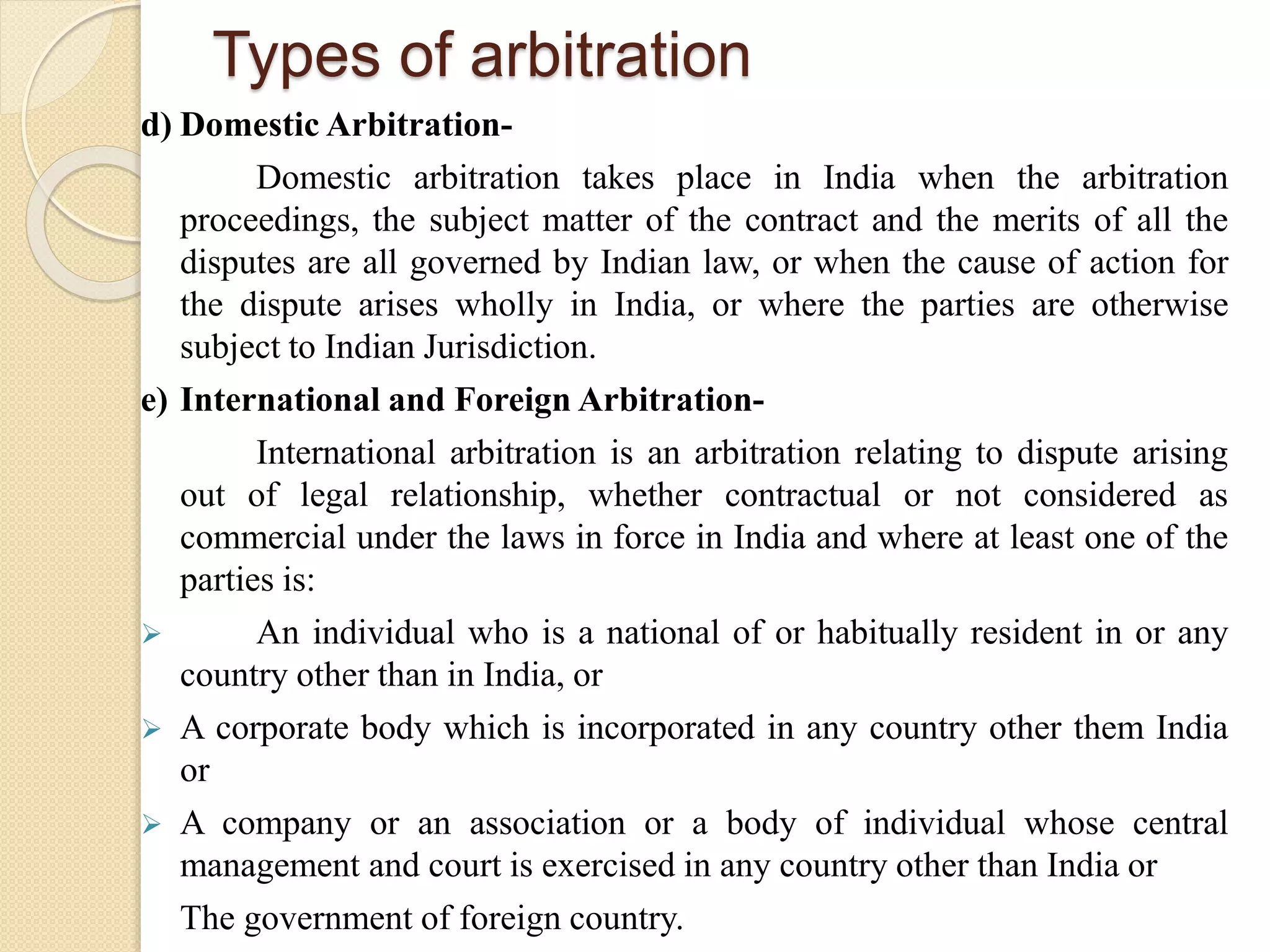 Types of arbitration
d) Domestic Arbitration-
Domestic arbitration takes place in India when the arbitration
proceedings, the subject matter of the contract and the merits of all the
disputes are all governed by Indian law, or when the cause of action for
the dispute arises wholly in India, or where the parties are otherwise
subject to Indian Jurisdiction.
e) International and Foreign Arbitration-
International arbitration is an arbitration relating to dispute arising
out of legal relationship, whether contractual or not considered as
commercial under the laws in force in India and where at least one of the
parties is:
 An individual who is a national of or habitually resident in or any
country other than in India, or
 A corporate body which is incorporated in any country other them India
or
 A company or an association or a body of individual whose central
management and court is exercised in any country other than India or
The government of foreign country.
 