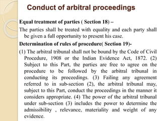 Conduct of arbitral proceedings
Equal treatment of parties ( Section 18) –
The parties shall be treated with equality and each party shall
be given a full opportunity to present his case.
Determination of rules of procedure( Section 19)-
(1) The arbitral tribunal shall not be bound by the Code of Civil
Procedure, 1908 or the Indian Evidence Act, 1872. (2)
Subject to this Part, the parties are free to agree on the
procedure to be followed by the arbitral tribunal in
conducting its proceedings. (3) Failing any agreement
referred to in sub-section (2), the arbitral tribunal may,
subject to this Part, conduct the proceedings in the manner it
considers appropriate. (4) The power of the arbitral tribunal
under sub-section (3) includes the power to determine the
admissibility , relevance, materiality and weight of any
evidence.
 