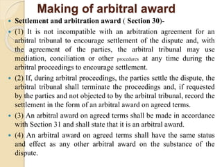 Making of arbitral award
 Settlement and arbitration award ( Section 30)-
 (1) It is not incompatible with an arbitration agreement for an
arbitral tribunal to encourage settlement of the dispute and, with
the agreement of the parties, the arbitral tribunal may use
mediation, conciliation or other procedures at any time during the
arbitral proceedings to encourage settlement.
 (2) If, during arbitral proceedings, the parties settle the dispute, the
arbitral tribunal shall terminate the proceedings and, if requested
by the parties and not objected to by the arbitral tribunal, record the
settlement in the form of an arbitral award on agreed terms.
 (3) An arbitral award on agreed terms shall be made in accordance
with Section 31 and shall state that it is an arbitral award.
 (4) An arbitral award on agreed terms shall have the same status
and effect as any other arbitral award on the substance of the
dispute.
 