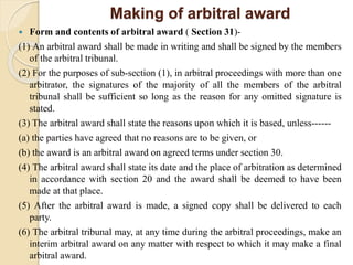 Making of arbitral award
 Form and contents of arbitral award ( Section 31)-
(1) An arbitral award shall be made in writing and shall be signed by the members
of the arbitral tribunal.
(2) For the purposes of sub-section (1), in arbitral proceedings with more than one
arbitrator, the signatures of the majority of all the members of the arbitral
tribunal shall be sufficient so long as the reason for any omitted signature is
stated.
(3) The arbitral award shall state the reasons upon which it is based, unless------
(a) the parties have agreed that no reasons are to be given, or
(b) the award is an arbitral award on agreed terms under section 30.
(4) The arbitral award shall state its date and the place of arbitration as determined
in accordance with section 20 and the award shall be deemed to have been
made at that place.
(5) After the arbitral award is made, a signed copy shall be delivered to each
party.
(6) The arbitral tribunal may, at any time during the arbitral proceedings, make an
interim arbitral award on any matter with respect to which it may make a final
arbitral award.
 
