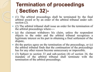 Termination of proceedings
( Section 32)-
 (1) The arbitral proceedings shall be terminated by the final
arbitral award or by an order of the arbitral tribunal under sub-
section (2).
 (2) The arbitral tribunal shall issue an order for the termination of
the arbitral proceedings where----
 (a) the claimant withdraws his claim, unless the respondent
objects to the order and the arbitral tribunal recognizes a
legitimate interest on his part in obtaining a final settlement of the
dispute,
 (b) the parties agree on the termination of the proceedings, or (c)
the arbitral tribunal finds that the continuation of the proceedings
has for any other reason become unnecessary or impossible.
 (3) Subject to section 33 and sub-section (4) of section 34, the
mandate of the arbitral tribunal shall terminate with the
termination of the arbitral proceedings.
 