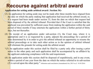 Recourse against arbitral award
Application for setting aside arbitral award ( Section 34)-
(3) An application for setting aside may not be made after three months have elapsed from
the date on which the party making that application had received the arbitral award, or,
if a request had been made under section 33, from the date on which that request had
been disposed of by the arbitral tribunal: Provided that if the Court is satisfied that the
applicant was prevented by sufficient cause from making the application within the said
period of three months if may entertain the application within a further period of thirty
days, but not thereafter.
(4) On receipt of an application under sub-section (1), the Court may, where it is
appropriate and it is so requested by a party, adjourn the proceedings for a period of
time determined by it in order to give the arbitral tribunal an opportunity to resume the
arbitral proceedings or to take such other action as in the opinion of arbitral tribunal
will eliminate the grounds for setting aside the arbitral award.
“(5) An application under this section shall be filed by a party only after issuing a prior
notice to the other party and such application shall be accompanied by an affidavit by
the applicant endorsing compliance with the said requirement.
(6) An application under this section shall be disposed of expeditiously, and in any event,
within a period of one year from the date on which the notice referred to in sub-section
(5) is served upon the other party.” Arbitration and conciliation (Amendment) Act, 2015 w.e.f. 01/01/2016
 