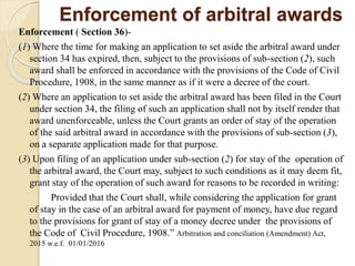 Enforcement of arbitral awards
Enforcement ( Section 36)-
(1) Where the time for making an application to set aside the arbitral award under
section 34 has expired, then, subject to the provisions of sub-section (2), such
award shall be enforced in accordance with the provisions of the Code of Civil
Procedure, 1908, in the same manner as if it were a decree of the court.
(2) Where an application to set aside the arbitral award has been filed in the Court
under section 34, the filing of such an application shall not by itself render that
award unenforceable, unless the Court grants an order of stay of the operation
of the said arbitral award in accordance with the provisions of sub-section (3),
on a separate application made for that purpose.
(3) Upon filing of an application under sub-section (2) for stay of the operation of
the arbitral award, the Court may, subject to such conditions as it may deem fit,
grant stay of the operation of such award for reasons to be recorded in writing:
Provided that the Court shall, while considering the application for grant
of stay in the case of an arbitral award for payment of money, have due regard
to the provisions for grant of stay of a money decree under the provisions of
the Code of Civil Procedure, 1908.” Arbitration and conciliation (Amendment) Act,
2015 w.e.f. 01/01/2016
 