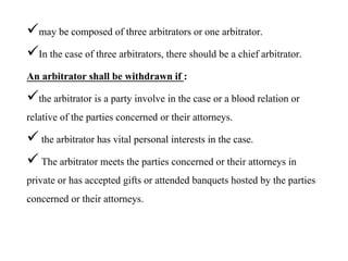 may be composed of three arbitrators or one arbitrator.
In the case of three arbitrators, there should be a chief arbitrator.
An arbitrator shall be withdrawn if :
the arbitrator is a party involve in the case or a blood relation or
relative of the parties concerned or their attorneys.
 the arbitrator has vital personal interests in the case.
 The arbitrator meets the parties concerned or their attorneys in
private or has accepted gifts or attended banquets hosted by the parties
concerned or their attorneys.
 