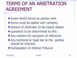 7/11/2009Arb/MS10TERMS OF AN ARBITRATION AGREEMENTInsert lawful terms as parties wishterms must be stated with certaintypowers of Arbitrator to be clearly stated questions to be determined by Arb . Any matters for exclusion of referenceAny technical or legal bar to the  parties should be insertedComposition of Arbitral Tribunal
