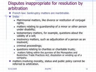 7/11/2009Arb/MS11Disputes inappropriate for resolution by arbitrationFrench law: bankruptcy matters are inarbitrable. India:Matrimonial matters, like divorce or restitution of conjugal rights; matters relating to guardianship of a minor or other person under disability; testamentary matters, for example, questions about the validity of a will; insolvency matters, such as adjudication of a person as an insolvent; criminal proceedings; questions relating to charities or charitable trusts; matters falling within the purview of the Monopolies and Restrictive Trade Practices Act; dissolution or winding up of a company.matters involving morality, status and public policy cannot be referred to arbitration. 
