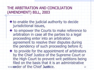 7/11/2009Arb/MS12THE ARBITRATION AND CONCILIATION (AMENDMENT) BILL, 2003to enable the judicial authority to decide jurisdictional issues,  to empower the Courts to make reference to arbitration in case all the parties to a legal proceeding enter into an arbitration agreement to resolve their disputes during the pendency of such proceeding before it; to provide for the appointment of arbitrators by the Chief Justice of the Supreme Court or the High Court to prevent writ petitions being filed on the basis that it is an administrative order of the Chief Justice. 