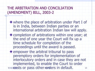 7/11/2009Arb/MS13THE ARBITRATION AND CONCILIATION (AMENDMENT) BILL, 2003-2where the place of arbitration under Part I of is in India, between Indian parties or an international arbitration Indian law will apply. completion of arbitrations within one year; at the end of one year the Court will fix up a time schedule for completion of the proceedings until the award is passed. empower the arbitral tribunal to pass peremptory orders for implementation of interlocutory orders and in case they are not implemented, to enable the Court to order costs or pass other orders in default. 