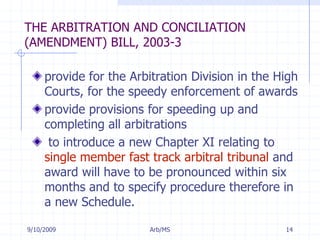 7/11/2009Arb/MS14THE ARBITRATION AND CONCILIATION (AMENDMENT) BILL, 2003-3provide for the Arbitration Division in the High Courts, for the speedy enforcement of awards provide provisions for speeding up and completing all arbitrations to introduce a new Chapter XI relating to single member fast track arbitral tribunal and award will have to be pronounced within six months and to specify procedure therefore in a new Schedule.