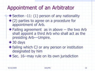 7/11/2009Arb/MS16Appointment of an ArbitratorSection -11: (1) person of any nationality(2) parties to agree on a procedure for appointment of Arb.Failing agreement  as in above -- the two Arb shall appoint a third Arb who shall act as the presiding Arb---Umpire.30 days failing which CJ or any person or institution designated by himSec. 16--may rule on its own jurisdiction