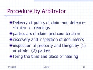 7/11/2009Arb/MS17Procedure by ArbitratorDelivery of points of claim and defence--similar to pleadingsparticulars of claim and counterclaimdiscovery and inspection of documentsinspection of property and things by (1) arbitrator (2) partiesfixing the time and place of hearing 