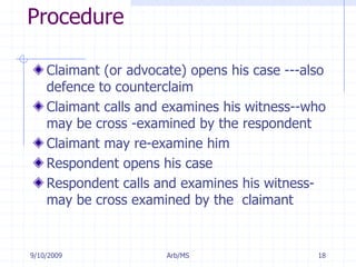 7/11/2009Arb/MS18ProcedureClaimant (or advocate) opens his case ---also defence to counterclaimClaimant calls and examines his witness--who may be cross -examined by the respondentClaimant may re-examine himRespondent opens his caseRespondent calls and examines his witness-may be cross examined by the  claimant