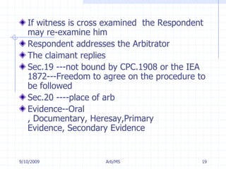 7/11/2009Arb/MS19If witness is cross examined  the Respondent may re-examine himRespondent addresses the ArbitratorThe claimant repliesSec.19 ---not bound by CPC.1908 or the IEA 1872---Freedom to agree on the procedure to be followedSec.20 ----place of arbEvidence--Oral , Documentary, Heresay,Primary Evidence, Secondary Evidence