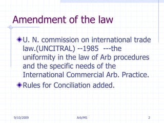 7/11/2009Arb/MS2Amendment of the lawU. N. commission on international trade law.(UNCITRAL) --1985  ---the uniformity in the law of Arb procedures and the specific needs of the International Commercial Arb. Practice.Rules for Conciliation added. 