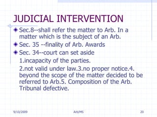 7/11/2009Arb/MS20JUDICIAL INTERVENTIONSec.8--shall refer the matter to Arb. In a matter which is the subject of an Arb.Sec. 35 --finality of Arb. AwardsSec. 34--court can set aside 	1.incapacity of the parties.	2.not valid under law.3.no proper notice.4. beyond the scope of the matter decided to be referred to Arb.5. Composition of the Arb. Tribunal defective.