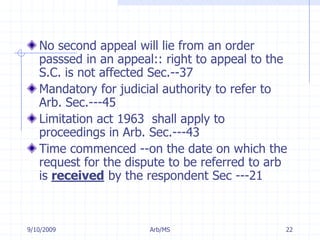7/11/2009Arb/MS22No second appeal will lie from an order passsed in an appeal:: right to appeal to the S.C. is not affected Sec.--37 Mandatory for judicial authority to refer to Arb. Sec.---45 Limitation act 1963  shall apply to proceedings in Arb. Sec.---43 Time commenced --on the date on which the request for the dispute to be referred to arb is received by the respondent Sec ---21 